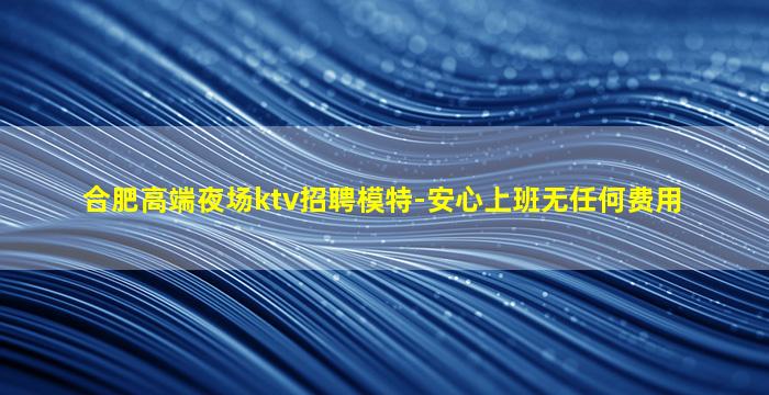 合肥高端夜场ktv招聘模特-安心上班无任何费用